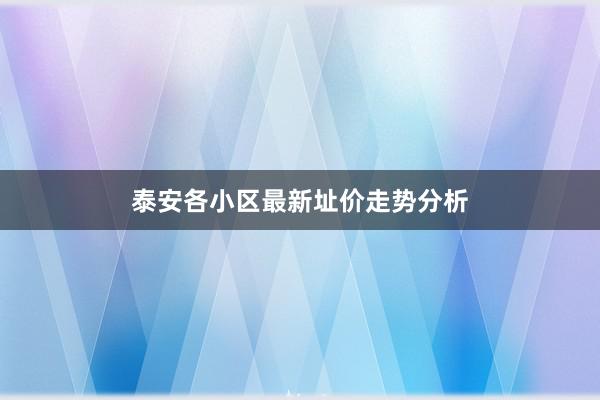 泰安各小区最新址价走势分析